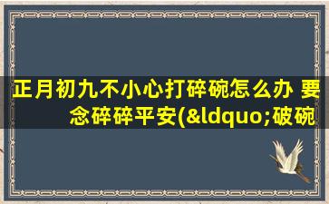 正月初九不小心打碎碗怎么办 要念碎碎平安(“破碗破运？念好‘碎碎平安’避免厄运降临！”)